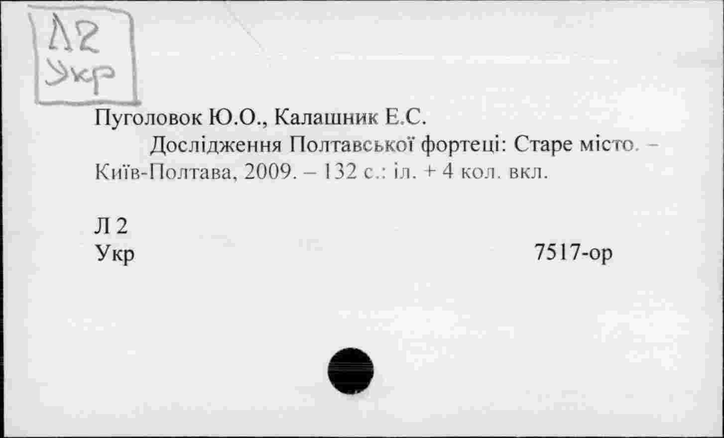 ﻿Пуголовок Ю.О., Калашник Е.С.
Дослідження Полтавської фортеці: Старе місто Київ-Полтава, 2009. - 132 с.: іл. + 4 кол. вкл.
Л2
Укр
7517-ор